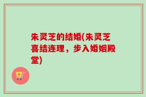 朱灵芝的结婚(朱灵芝喜结连理，步入婚姻殿堂)-第1张图片-卓越灵芝孢子粉