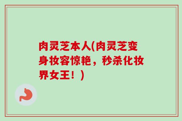 肉灵芝本人(肉灵芝变身妆容惊艳，秒杀化妆界女王！)-第1张图片-卓越灵芝孢子粉