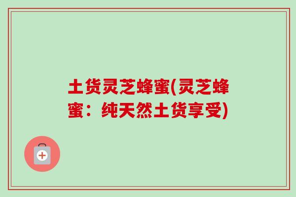 土货灵芝蜂蜜(灵芝蜂蜜：纯天然土货享受)-第1张图片-卓越灵芝孢子粉
