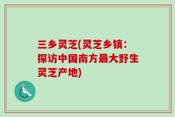 三乡灵芝(灵芝乡镇：探访中国南方最大野生灵芝产地)-第1张图片-卓越灵芝孢子粉