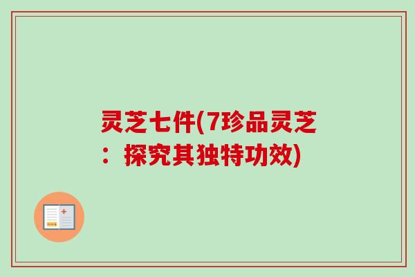灵芝七件(7珍品灵芝：探究其独特功效)-第1张图片-卓越灵芝孢子粉