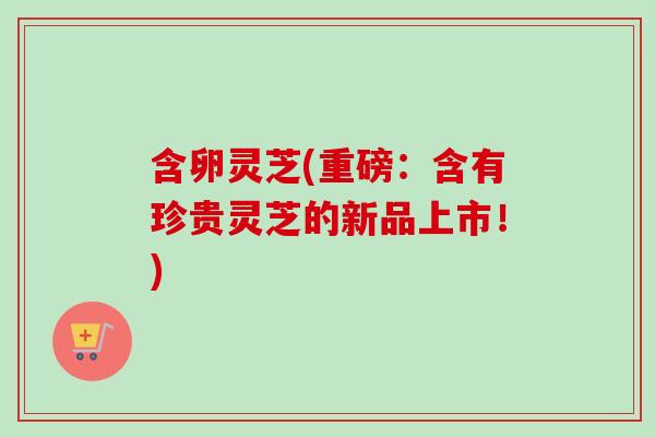 含卵灵芝(重磅:含有珍贵灵芝的新品上市!)-第1张图片-卓越灵芝孢子粉 含卵灵芝(重磅:含有珍贵灵芝的新品上市!)-第1张图片-卓越灵芝孢子粉