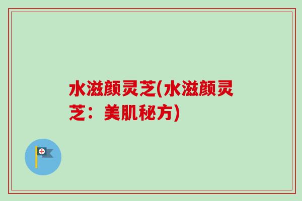 水滋颜灵芝(水滋颜灵芝:美肌秘方)-第1张图片-卓越灵芝孢子粉 水滋颜灵芝(水滋颜灵芝:美肌秘方)-第1张图片-卓越灵芝孢子粉