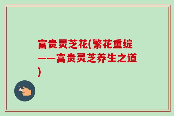 富贵灵芝花(繁花重绽——富贵灵芝养生之道)-第1张图片-卓越灵芝孢子粉 富贵灵芝花(繁花重绽——富贵灵芝养生之道)-第1张图片-卓越灵芝孢子粉