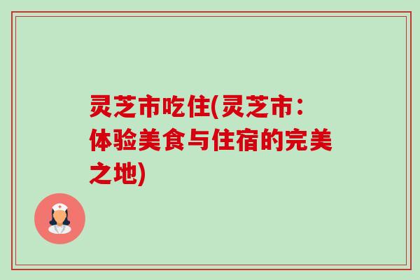 灵芝市吃住(灵芝市：体验美食与住宿的完美之地)-第1张图片-卓越灵芝孢子粉