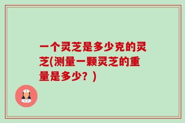 一个灵芝是多少克的灵芝(测量一颗灵芝的重量是多少？)-第1张图片-卓越灵芝孢子粉