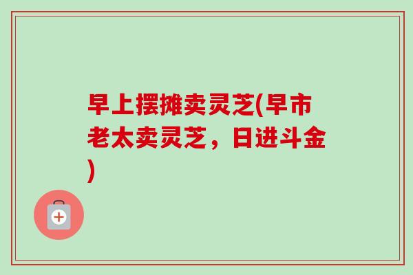 早上摆摊卖灵芝(早市老太卖灵芝,日进斗金)-第1张图片-卓越灵芝孢子粉 早上摆摊卖灵芝(早市老太卖灵芝,日进斗金)-第1张图片-卓越灵芝孢子粉