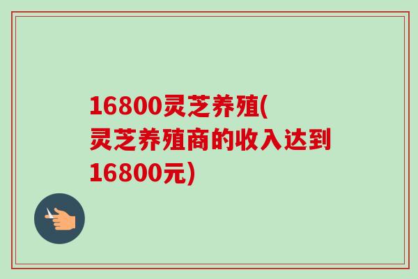 16800灵芝养殖(灵芝养殖商的收入达到16800元)-第1张图片-卓越灵芝孢子粉