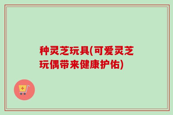 种灵芝玩具(可爱灵芝玩偶带来健康护佑)-第1张图片-卓越灵芝孢子粉 种灵芝玩具(可爱灵芝玩偶带来健康护佑)-第1张图片-卓越灵芝孢子粉
