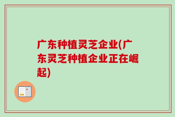 广东种植灵芝企业(广东灵芝种植企业正在崛起)-第1张图片-卓越灵芝孢子粉