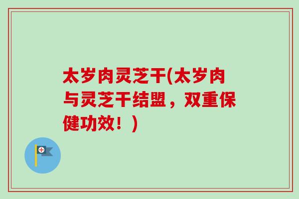 太岁肉灵芝干(太岁肉与灵芝干结盟，双重保健功效！)-第1张图片-卓越灵芝孢子粉