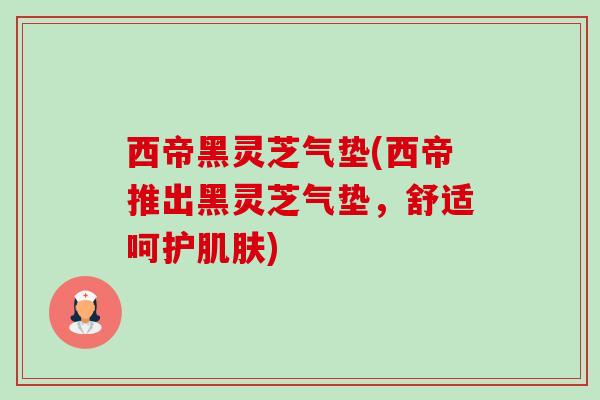 西帝黑灵芝气垫(西帝推出黑灵芝气垫,舒适呵护肌肤)-第1张图片-卓越灵芝孢子粉 西帝黑灵芝气垫(西帝推出黑灵芝气垫,舒适呵护肌肤)-第1张图片-卓越灵芝孢子粉