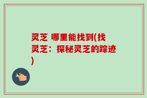 灵芝 哪里能找到(找灵芝：探秘灵芝的踪迹)-第1张图片-卓越灵芝孢子粉