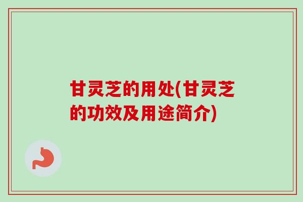 甘灵芝的用处(甘灵芝的功效及用途简介)-第1张图片-卓越灵芝孢子粉 甘灵芝的用处(甘灵芝的功效及用途简介)-第1张图片-卓越灵芝孢子粉