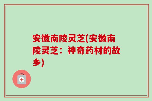 安徽南陵灵芝(安徽南陵灵芝:神奇药材的故乡)-第1张图片-卓越灵芝孢子粉 安徽南陵灵芝(安徽南陵灵芝:神奇药材的故乡)-第1张图片-卓越灵芝孢子粉