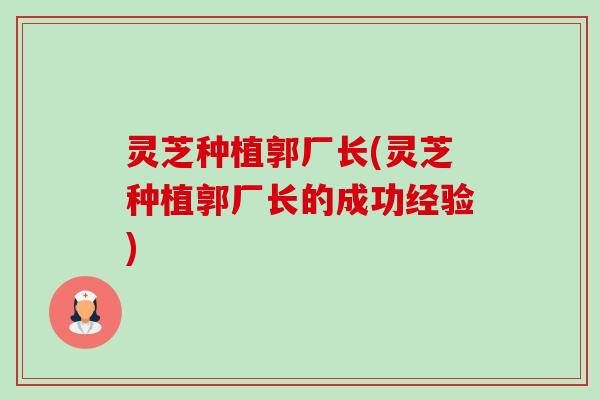 灵芝种植郭厂长(灵芝种植郭厂长的成功经验)-第1张图片-卓越灵芝孢子粉