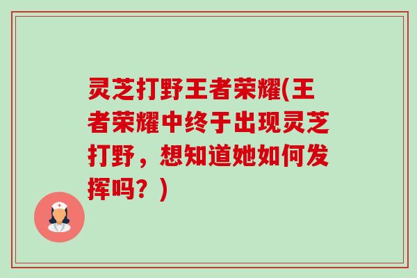 灵芝打野王者荣耀(王者荣耀中终于出现灵芝打野，想知道她如何发挥吗？)-第1张图片-卓越灵芝孢子粉