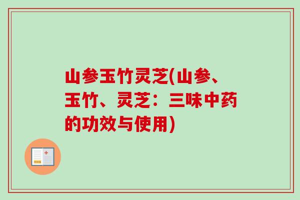 山参玉竹灵芝(山参、玉竹、灵芝：三味中药的功效与使用)-第1张图片-卓越灵芝孢子粉