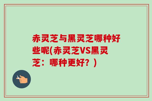 赤灵芝与黑灵芝哪种好些呢(赤灵芝VS黑灵芝：哪种更好？)-第1张图片-卓越灵芝孢子粉