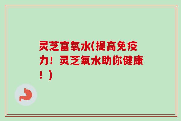 灵芝富氧水(提高免疫力！灵芝氧水助你健康！)-第1张图片-卓越灵芝孢子粉