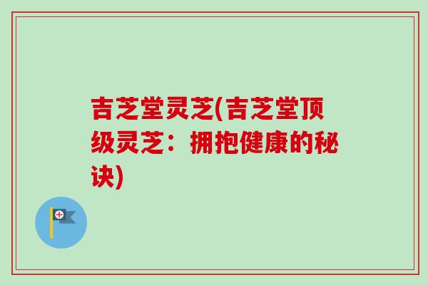 吉芝堂灵芝(吉芝堂顶级灵芝：拥抱健康的秘诀)-第1张图片-卓越灵芝孢子粉