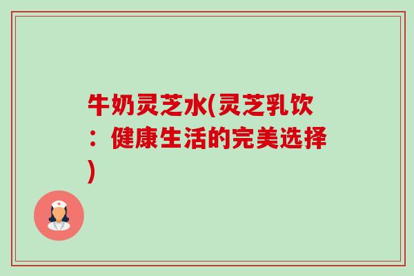 牛奶灵芝水(灵芝乳饮：健康生活的完美选择)-第1张图片-卓越灵芝孢子粉