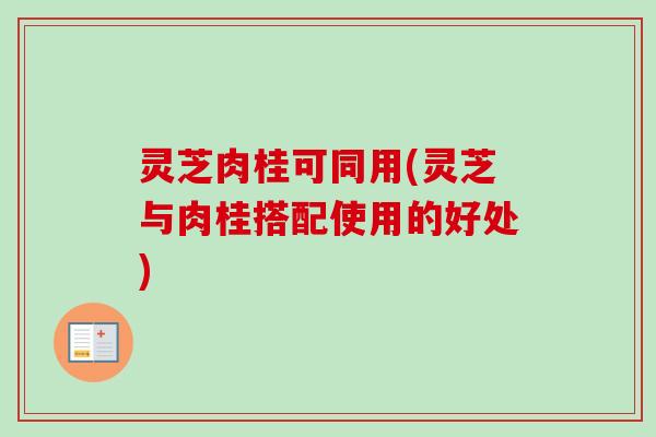 灵芝肉桂可同用(灵芝与肉桂搭配使用的好处)-第1张图片-卓越灵芝孢子粉