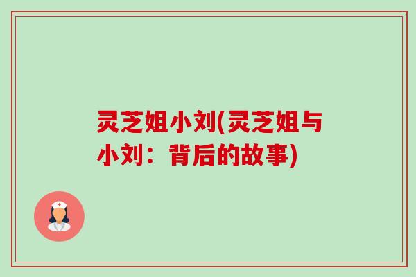 灵芝姐小刘(灵芝姐与小刘：背后的故事)-第1张图片-卓越灵芝孢子粉