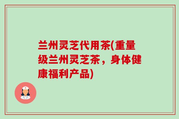 兰州灵芝代用茶(重量级兰州灵芝茶,身体健康福利产品)-第1张图片-卓越灵芝孢子粉 兰州灵芝代用茶(重量级兰州灵芝茶,身体健康福利产品)-第1张图片-卓越灵芝孢子粉
