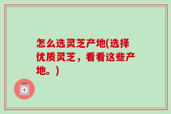 怎么选灵芝产地(选择优质灵芝，看看这些产地。)-第1张图片-卓越灵芝孢子粉