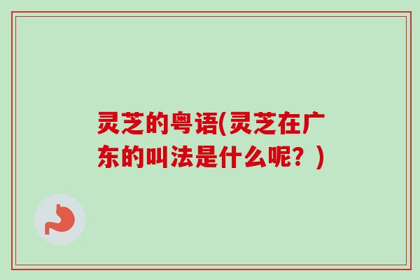 灵芝的粤语(灵芝在广东的叫法是什么呢？)-第1张图片-卓越灵芝孢子粉