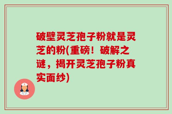 破壁灵芝孢子粉就是灵芝的粉(重磅！破解之谜，揭开灵芝孢子粉真实面纱)-第1张图片-卓越灵芝孢子粉