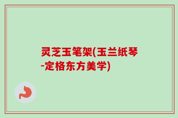 灵芝玉笔架(玉兰纸琴-定格东方美学)-第1张图片-卓越灵芝孢子粉