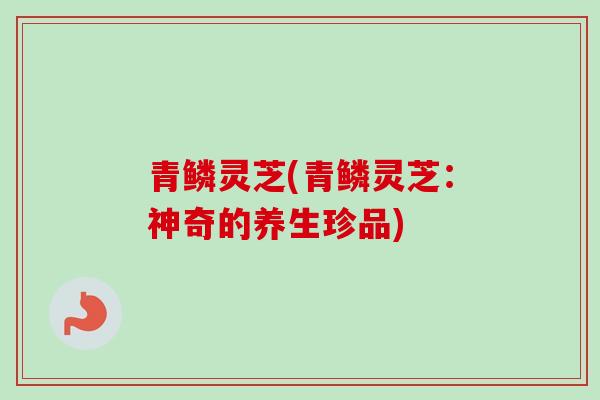 青鳞灵芝(青鳞灵芝：神奇的养生珍品)-第1张图片-卓越灵芝孢子粉