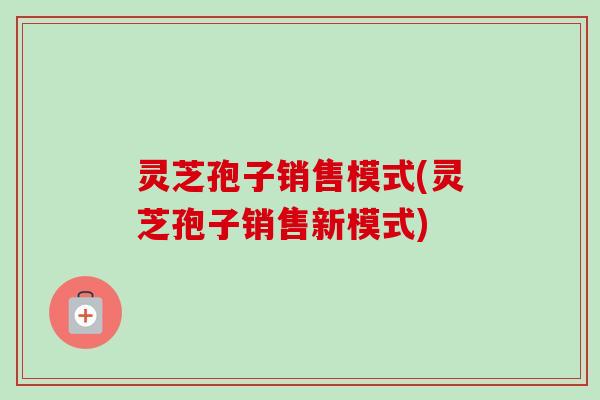 灵芝孢子销售模式(灵芝孢子销售新模式)-第1张图片-卓越灵芝孢子粉 灵芝孢子销售模式(灵芝孢子销售新模式)-第1张图片-卓越灵芝孢子粉