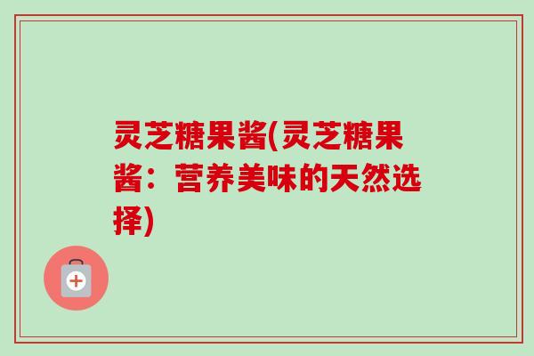 灵芝糖果酱(灵芝糖果酱:营养美味的天然选择)-第1张图片-卓越灵芝孢子粉 灵芝糖果酱(灵芝糖果酱:营养美味的天然选择)-第1张图片-卓越灵芝孢子粉