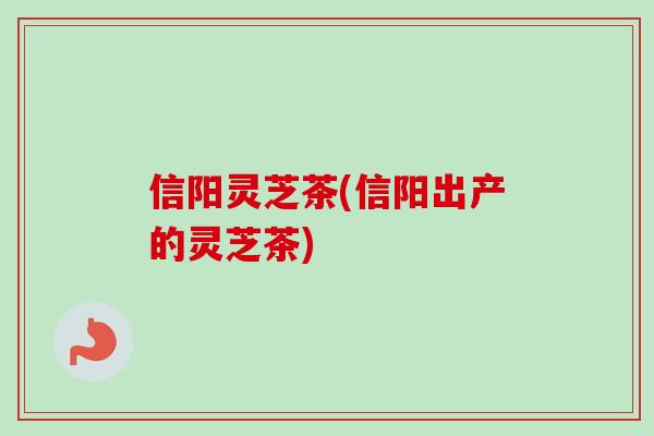 信阳灵芝茶(信阳出产的灵芝茶)-第1张图片-卓越灵芝孢子粉