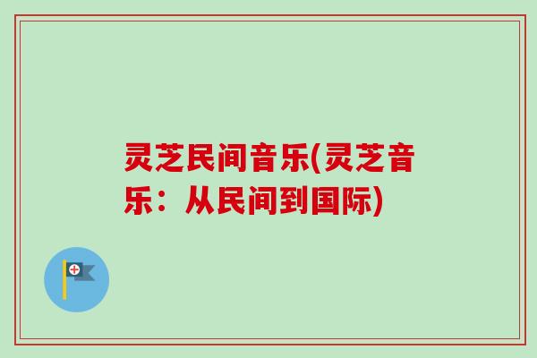 灵芝民间音乐(灵芝音乐:从民间到国际)-第1张图片-卓越灵芝孢子粉 灵芝民间音乐(灵芝音乐:从民间到国际)-第1张图片-卓越灵芝孢子粉