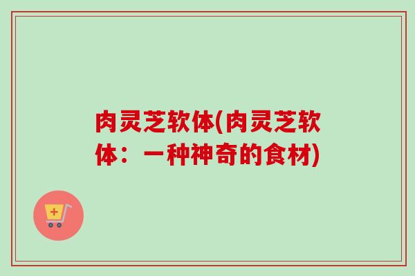 肉灵芝软体(肉灵芝软体:一种神奇的食材)-第1张图片-卓越灵芝孢子粉 肉灵芝软体(肉灵芝软体:一种神奇的食材)-第1张图片-卓越灵芝孢子粉