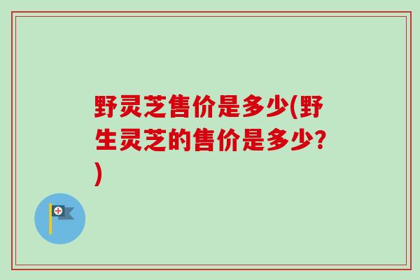 野灵芝售价是多少(野生灵芝的售价是多少?)-第1张图片-卓越灵芝孢子粉 野灵芝售价是多少(野生灵芝的售价是多少?)-第1张图片-卓越灵芝孢子粉