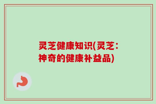 灵芝健康知识(灵芝:神奇的健康补益品)-第1张图片-卓越灵芝孢子粉 灵芝健康知识(灵芝:神奇的健康补益品)-第1张图片-卓越灵芝孢子粉