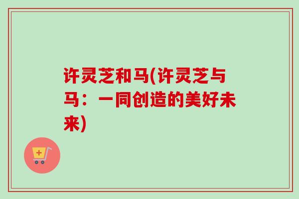 许灵芝和马(许灵芝与马:一同创造的美好未来)-第1张图片-卓越灵芝孢子粉 许灵芝和马(许灵芝与马:一同创造的美好未来)-第1张图片-卓越灵芝孢子粉