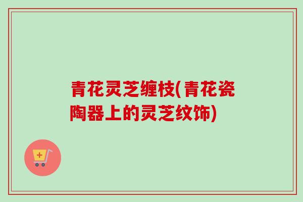 青花灵芝缠枝(青花瓷陶器上的灵芝纹饰)-第1张图片-卓越灵芝孢子粉