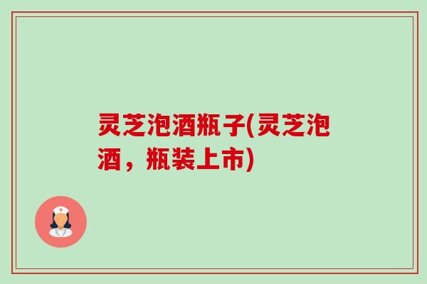 灵芝泡酒瓶子(灵芝泡酒,瓶装上市)-第1张图片-卓越灵芝孢子粉 灵芝泡酒瓶子(灵芝泡酒,瓶装上市)-第1张图片-卓越灵芝孢子粉
