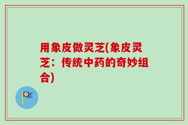 用象皮做灵芝(象皮灵芝:传统中药的奇妙组合)-第1张图片-卓越灵芝孢子粉 用象皮做灵芝(象皮灵芝:传统中药的奇妙组合)-第1张图片-卓越灵芝孢子粉