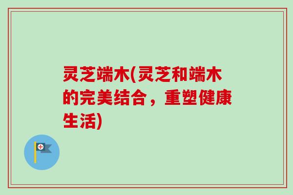 灵芝端木(灵芝和端木的完美结合,重塑健康生活)-第1张图片-卓越灵芝孢子粉 灵芝端木(灵芝和端木的完美结合,重塑健康生活)-第1张图片-卓越灵芝孢子粉