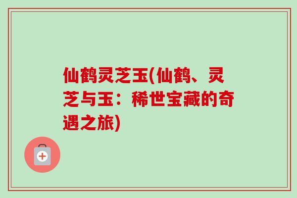 仙鹤灵芝玉(仙鹤、灵芝与玉：稀世宝藏的奇遇之旅)-第1张图片-卓越灵芝孢子粉