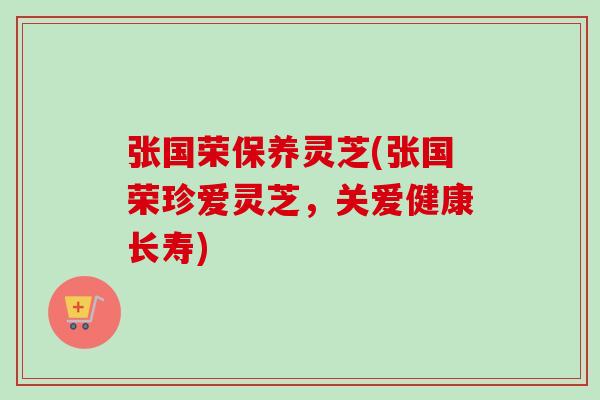 张国荣保养灵芝(张国荣珍爱灵芝,关爱健康长寿)-第1张图片-卓越灵芝孢子粉 张国荣保养灵芝(张国荣珍爱灵芝,关爱健康长寿)-第1张图片-卓越灵芝孢子粉