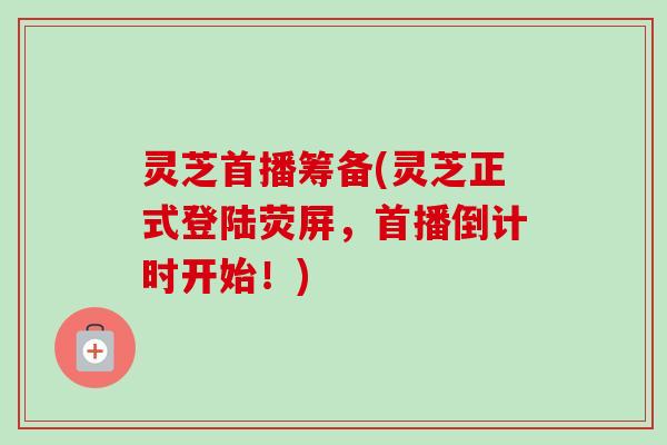 灵芝首播筹备(灵芝正式登陆荧屏,首播倒计时开始!)-第1张图片-卓越灵芝孢子粉 灵芝首播筹备(灵芝正式登陆荧屏,首播倒计时开始!)-第1张图片-卓越灵芝孢子粉