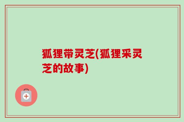 狐狸带灵芝(狐狸采灵芝的故事)-第1张图片-卓越灵芝孢子粉 狐狸带灵芝(狐狸采灵芝的故事)-第1张图片-卓越灵芝孢子粉
